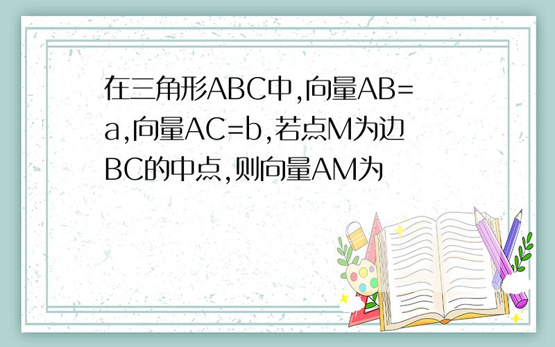 在三角形ABC中,向量AB=a,向量AC=b,若点M为边BC的中点,则向量AM为