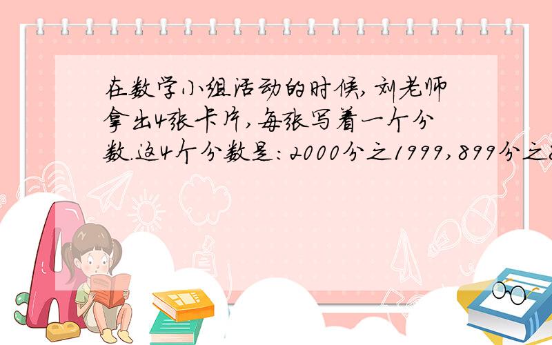 在数学小组活动的时候,刘老师拿出4张卡片,每张写着一个分数.这4个分数是：2000分之1999,899分之898,76分之75,2002分之2001.刘老师说：