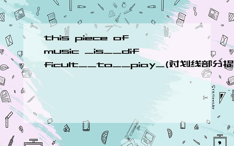 this piece of music _is__difficult__to__piay_(对划线部分提问）=_____ ______ this piece of music?