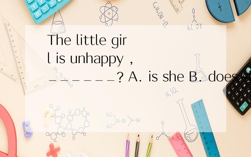 The little girl is unhappy ,______? A. is she B. does she C. isn’t she D. doesn’t sheThe little girl is unhappy ,______?          A. is she             B. does she        C. isn’t she          D. doesn’t she
