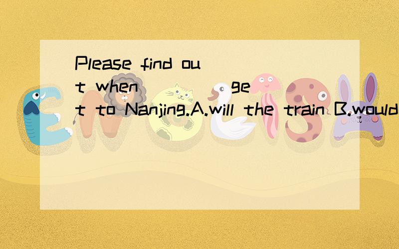 Please find out when ____ get to Nanjing.A.will the train B.would the trainC.the train will D.the train would理由?