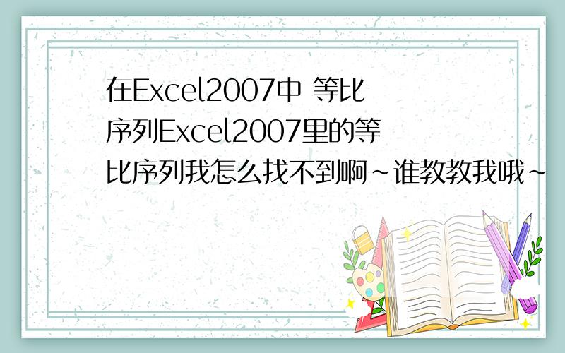 在Excel2007中 等比序列Excel2007里的等比序列我怎么找不到啊~谁教教我哦~