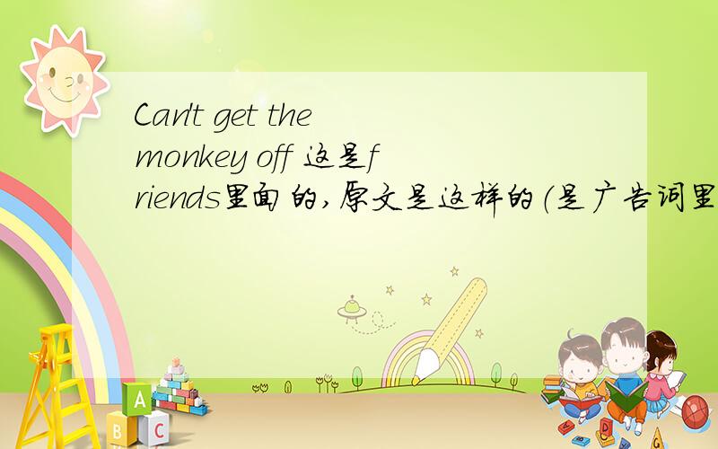 Can't get the monkey off 这是friends里面的,原文是这样的（是广告词里的一句）：[A guy is sitting at his desk and his boss comes in and drops a huge pile of papers on his desk.The guy looks dejected.] COMMERCIAL VOICEOVER:Can't get