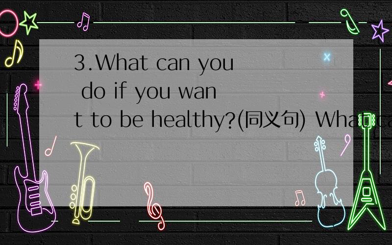 3.What can you do if you want to be healthy?(同义句) What can you do to ________ you _________?