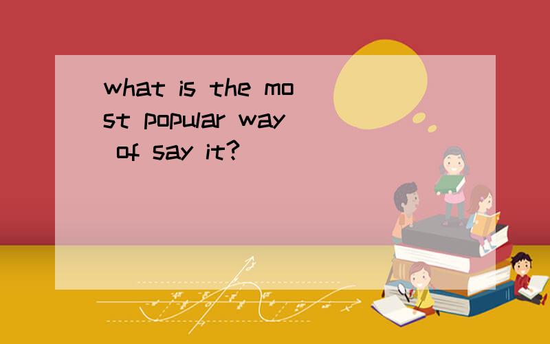 what is the most popular way of say it?