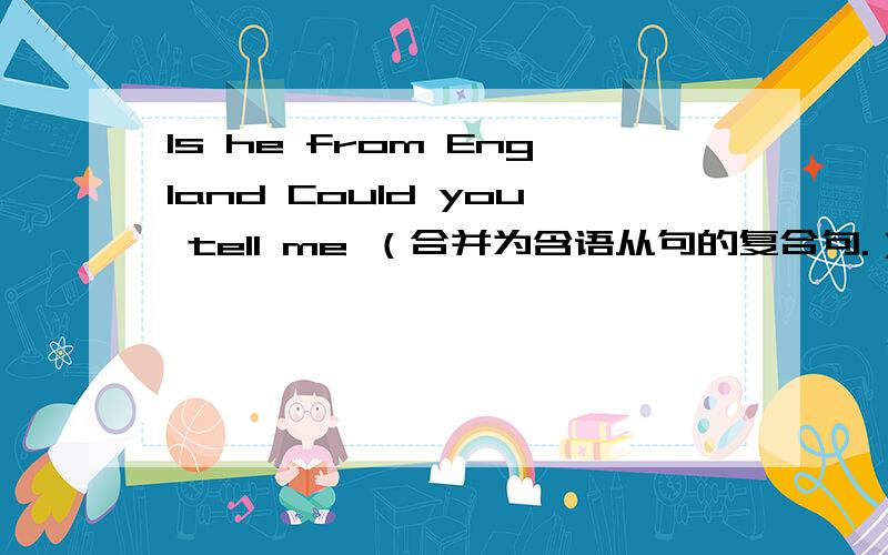 Is he from England Could you tell me （合并为含语从句的复合句.）Could you tell me _____ _____ _____ from England?