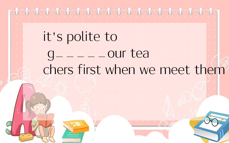 it's polite to g_____our teachers first when we meet them
