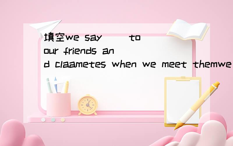 填空we say（ ）to our friends and claametes when we meet themwe say（ ）to our friends and claametes when we meet themhe brings the dog（）home