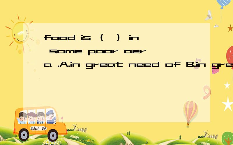 food is （ ） in some poor aera .A.in great need of B.in great need括号里应选A还是B.