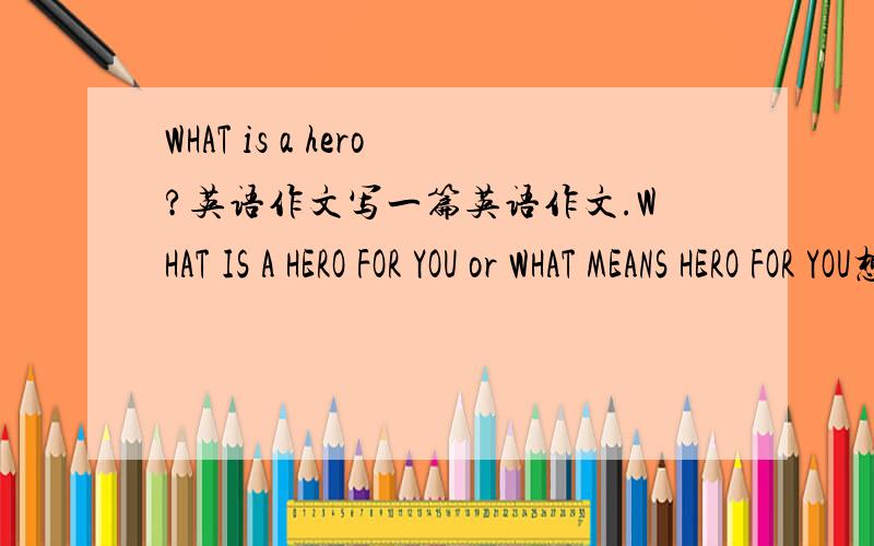 WHAT is a hero?英语作文写一篇英语作文.WHAT IS A HERO FOR YOU or WHAT MEANS HERO FOR YOU想写多少都行,不过不要两三句就概括的那种文章希望能认真写.( 因为大家可能会因为怕别人已经答了就不用了,所以