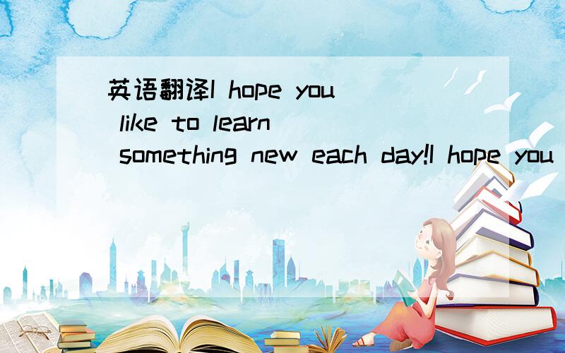 英语翻译I hope you like to learn something new each day!I hope you liketo read a good book each day!I hope you liketo give it much care each day!