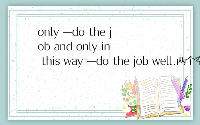 only —do the job and only in this way —do the job well.两个空哪个填he can 哪个填 can he为什么?