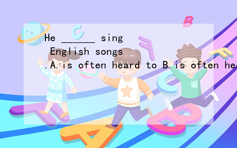 He ______ sing English songs.A.is often heard to B.is often heard C.often hears D.is often hering 选哪个?为什么?句子意思是?