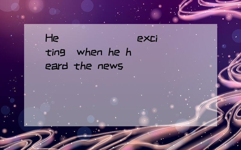 He _____ (exciting)when he heard the news