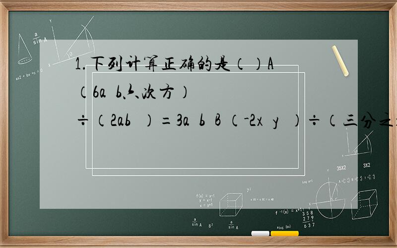 1.下列计算正确的是（）A （6a³b六次方）÷（2ab³）=3a³b²B （-2x³y³）÷（三分之xy）=负三分之二xy²C （-a四次方b的5次方c）÷（a³b的四次方）=-ab