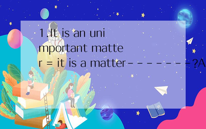 1.It is an unimportant matter = it is a matter-------?A.of no importance B of importance C.no importance D.of not importance matter后面不是经常加of吗?2.This is an area of rich -----?A.tirp B.soil C.mud D.land 无从下手啊3.There is no ---f
