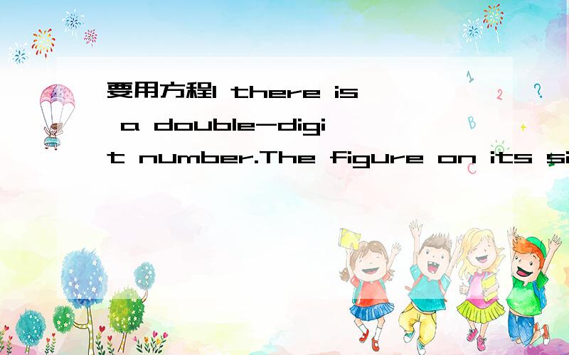 要用方程1 there is a double-digit number.The figure on its single is 1 larger than that on its tenth-digit ,and the double digit numbei is 5 times as large as the sum of figures on its tenth-digit and on its single-digit.Question:what is the doub