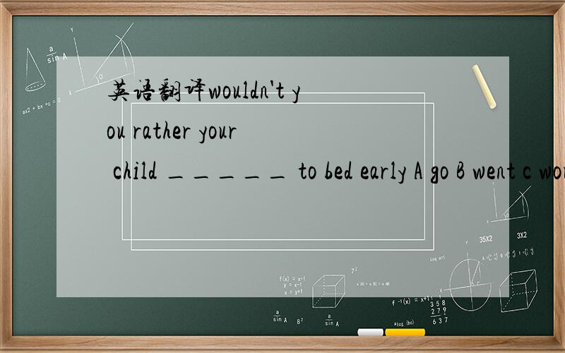 英语翻译wouldn't you rather your child _____ to bed early A go B went c would go D goes翻译是什么?