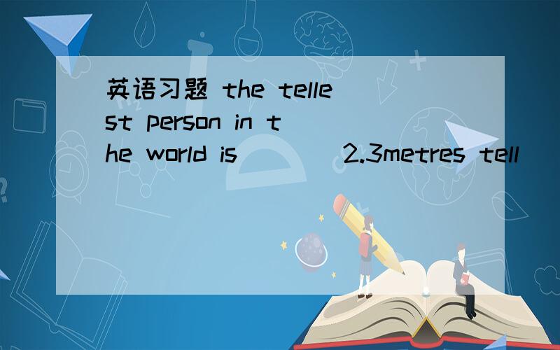 英语习题 the tellest person in the world is (  ) 2.3metres tell