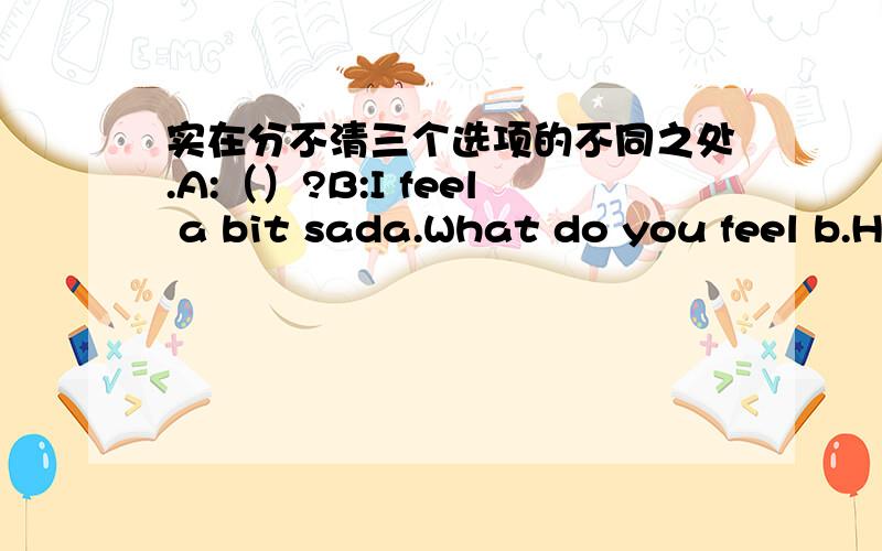 实在分不清三个选项的不同之处.A:（）?B:I feel a bit sada.What do you feel b.How do you feel c.How do you think