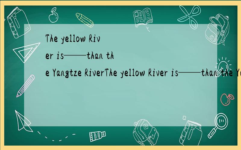 The yellow River is——than the Yangtze RiverThe yellow River is——than the Yangtze River.