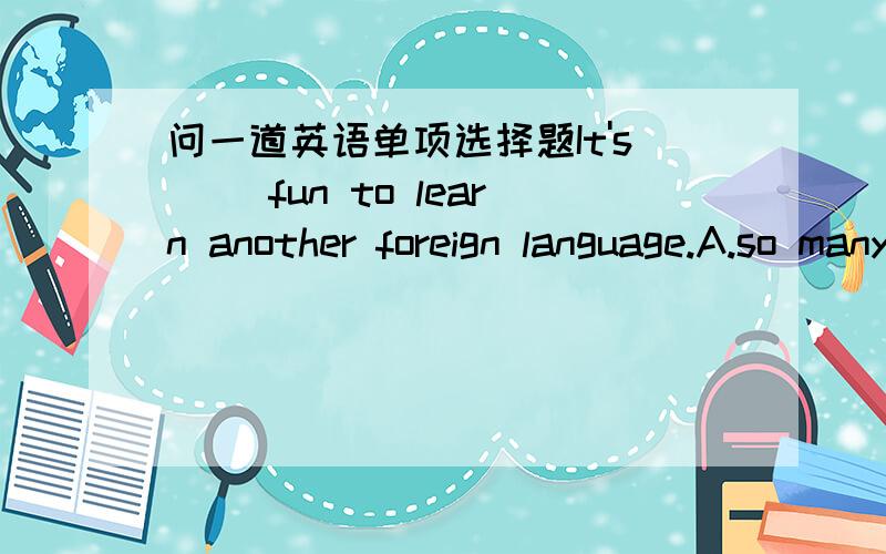 问一道英语单项选择题It's( )fun to learn another foreign language.A.so manyB.so muchC.such manyD.such much请简要说明理由,