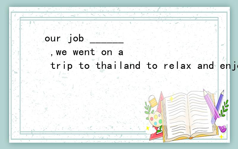 our job ______ ,we went on a trip to thailand to relax and enjoy ourselvs.