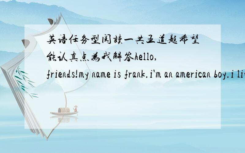英语任务型阅读一共五道题希望能认真点为我解答hello,friends!my name is frank.i'm an american boy.i live in china now.i'm a middle school student.do you want to know about my school life in china?  i go to school from monday to fri
