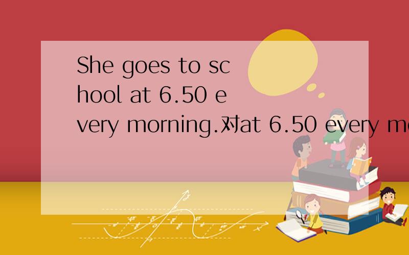 She goes to school at 6.50 every morning.对at 6.50 every morning提问