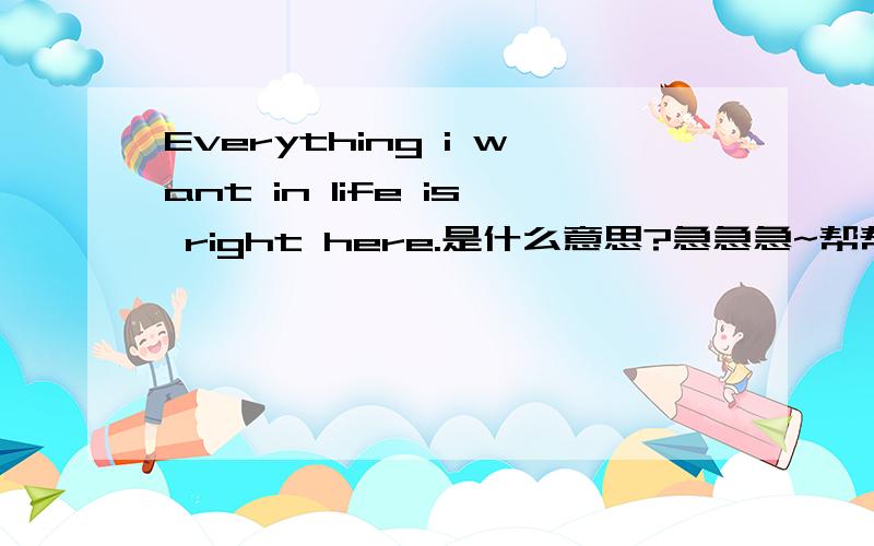Everything i want in life is right here.是什么意思?急急急~帮帮偶