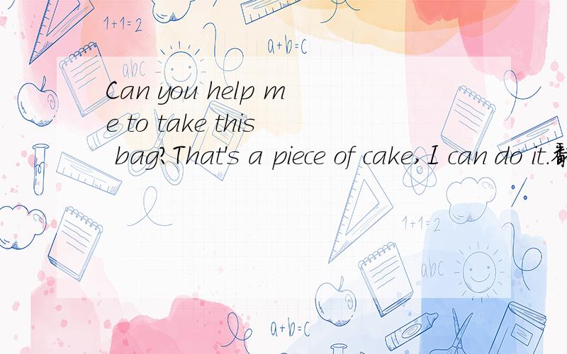 Can you help me to take this bag?That's a piece of cake,I can do it.翻译成中文