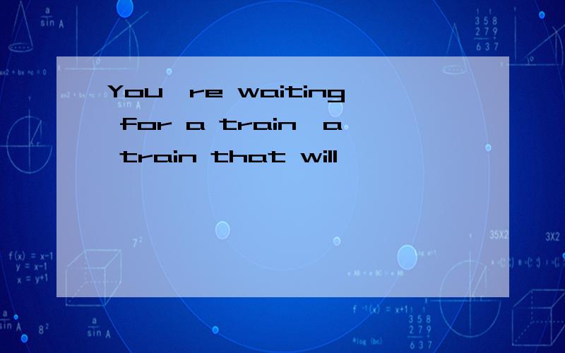 You're waiting for a train,a train that will