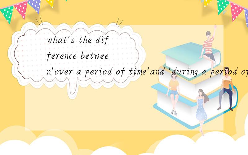 what's the difference between'over a period of time'and 'during a period of time'?