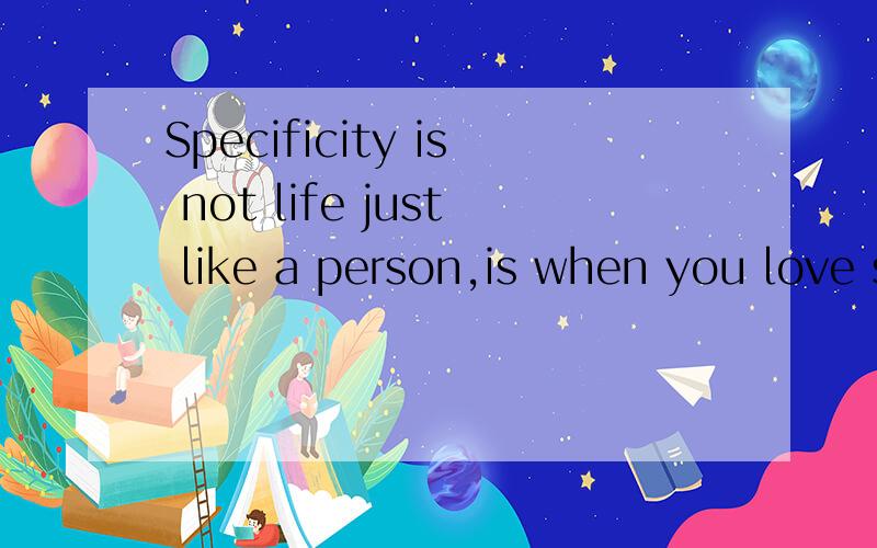 Specificity is not life just like a person,is when you love someone wholeheartedly 译中文,