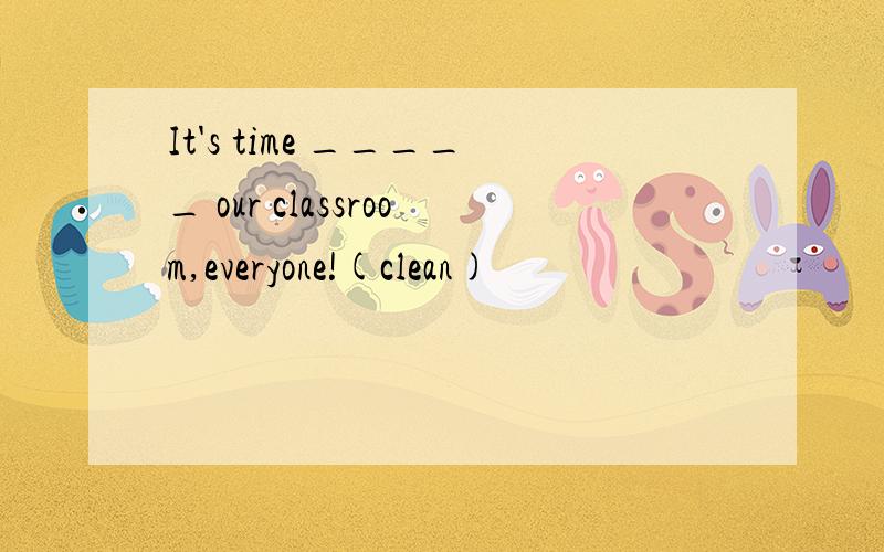 It's time _____ our classroom,everyone!(clean)