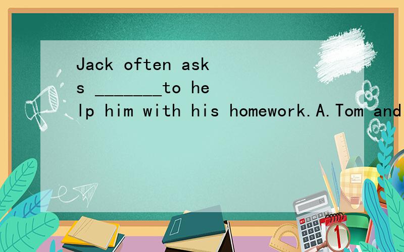 Jack often asks _______to help him with his homework.A.Tom and me B.Tom and I