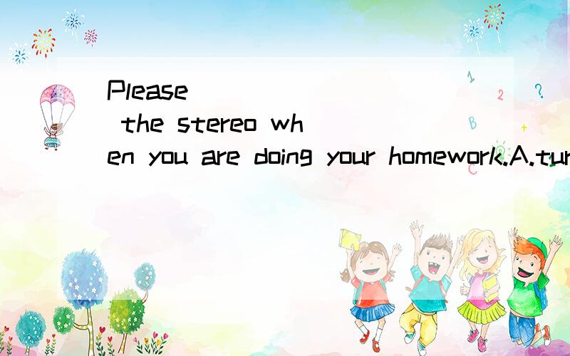 Please _______ the stereo when you are doing your homework.A.turn in B.turn on C.turn off D.turnPlease _______ the stereo when you are doing your homework.A.turn in B.turn on C.turn off D.turn out