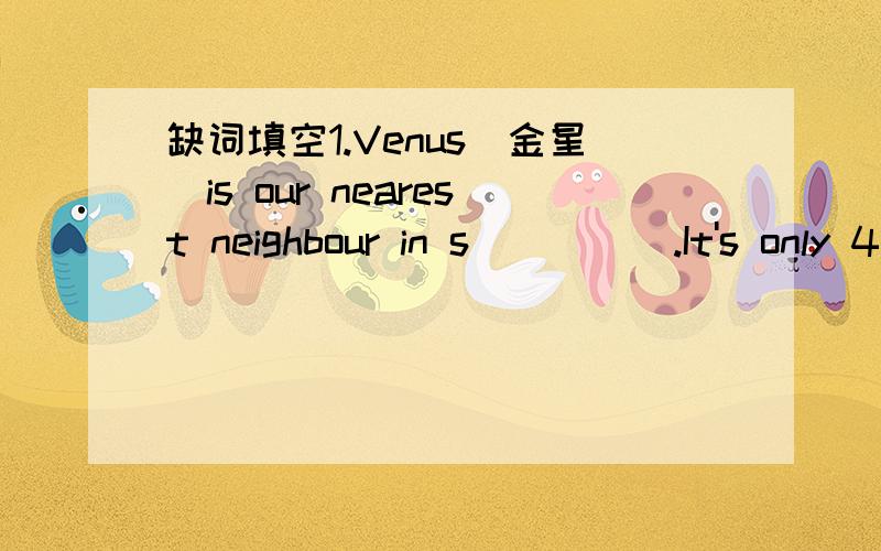 缺词填空1.Venus(金星）is our nearest neighbour in s_____.It's only 42 million kilometers away.We know that in some ways:Venus in l_______ the earth.Venus goes round the sun.It's a _______ as big as the earth,too.In o_______ ways,the two planet