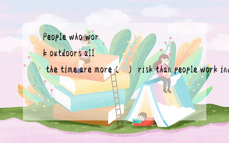 People who work outdoors all the time are more（ ） risk than people work indoors.介词填空