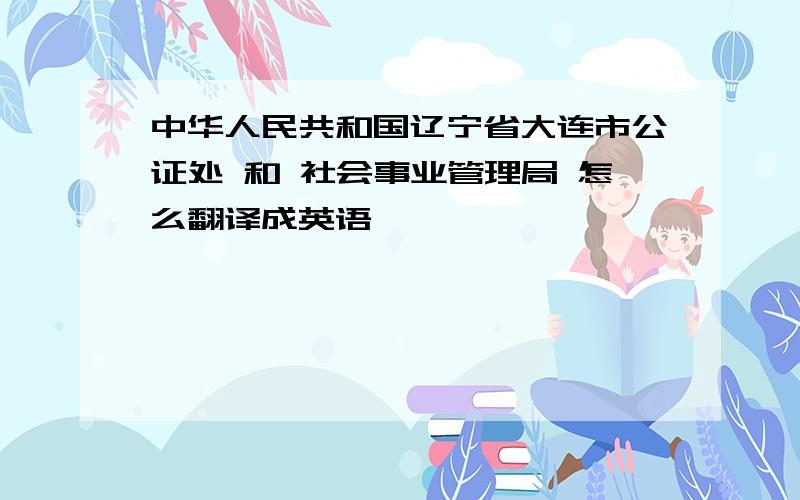 中华人民共和国辽宁省大连市公证处 和 社会事业管理局 怎么翻译成英语