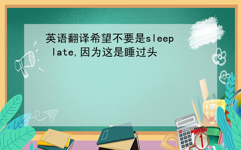 英语翻译希望不要是sleep late,因为这是睡过头