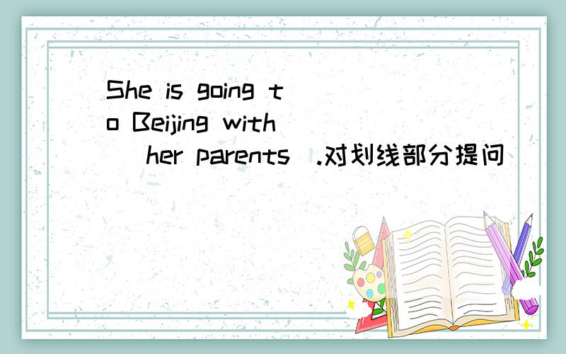 She is going to Beijing with _her parents_.对划线部分提问