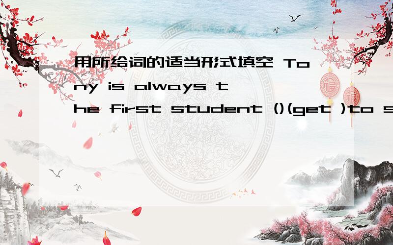 用所给词的适当形式填空 Tony is always the first student ()(get )to school