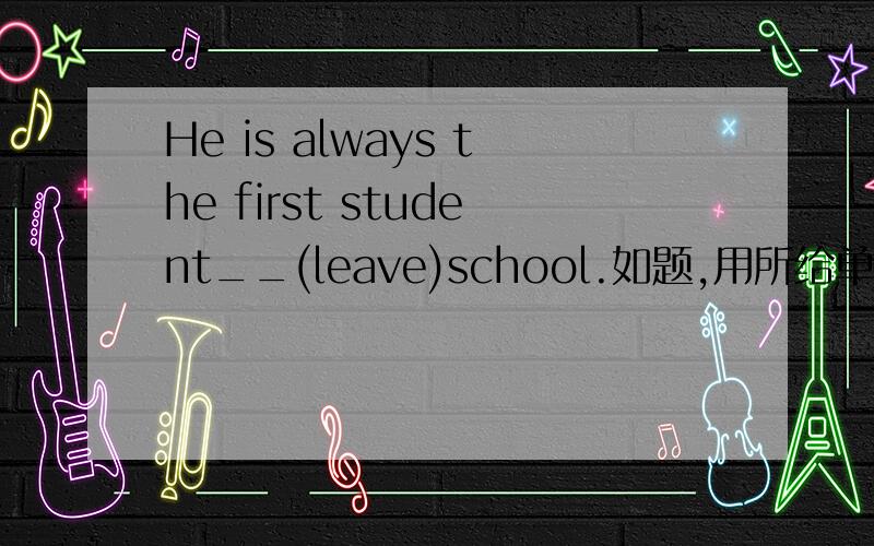 He is always the first student__(leave)school.如题,用所给单词的适当形式填空PS.要说明为什么
