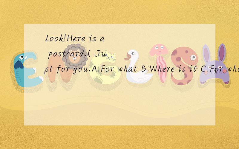 Look!Here is a postcard.( Just for you.A:For what B:Where is it C:For whom D:When is it