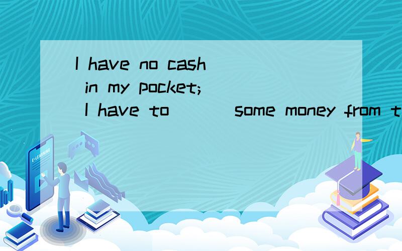 I have no cash in my pocket; I have to （ ） some money from the bank.