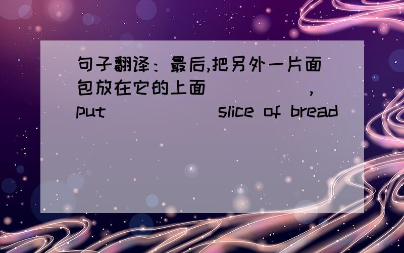 句子翻译：最后,把另外一片面包放在它的上面 _____,put______slice of bread _____ _____ _____ _____ it