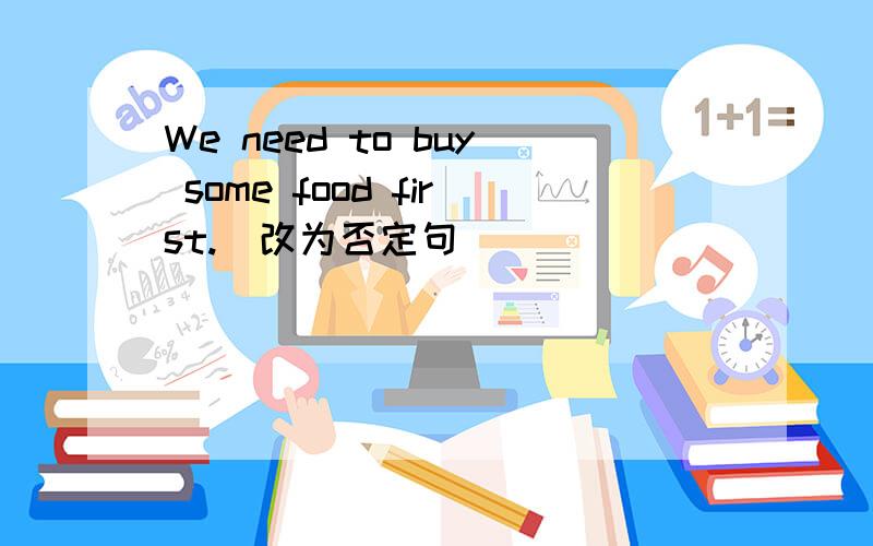 We need to buy some food first.（改为否定句）