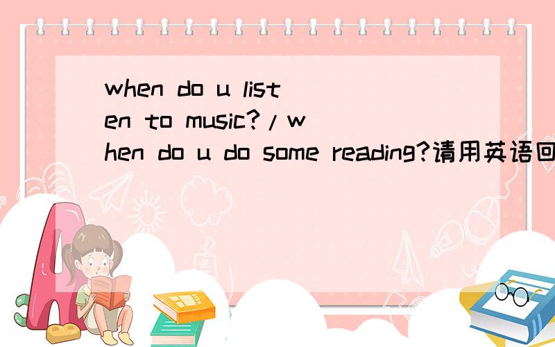 when do u listen to music?/when do u do some reading?请用英语回答