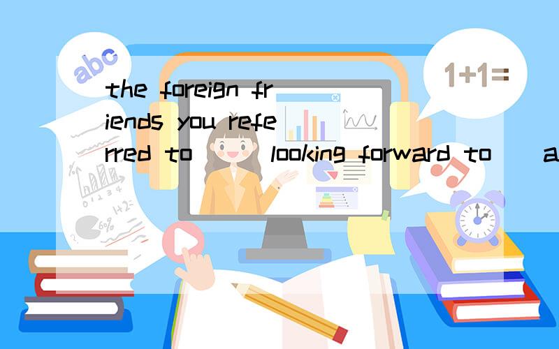 the foreign friends you referred to （） looking forward to（）around our schoolare being shown能解释下第二个空么.